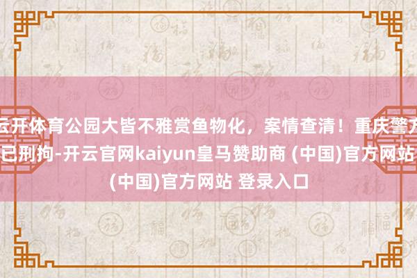 云开体育公园大皆不雅赏鱼物化，案情查清！重庆警方：投毒者已刑拘-开云官网kaiyun皇马赞助商 (中国)官方网站 登录入口