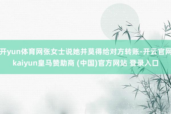 开yun体育网张女士说她并莫得给对方转账-开云官网kaiyun皇马赞助商 (中国)官方网站 登录入口