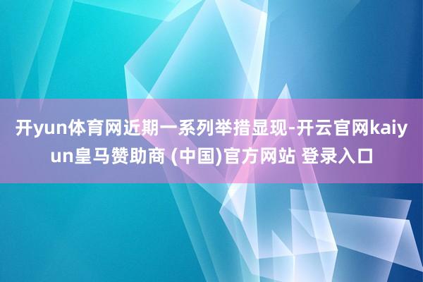 开yun体育网　　近期一系列举措显现-开云官网kaiyun皇马赞助商 (中国)官方网站 登录入口