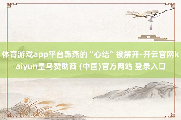 体育游戏app平台韩燕的“心结”被解开-开云官网kaiyun皇马赞助商 (中国)官方网站 登录入口