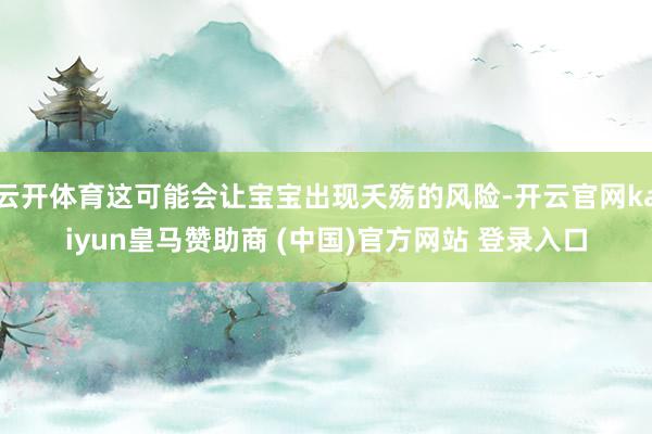云开体育这可能会让宝宝出现夭殇的风险-开云官网kaiyun皇马赞助商 (中国)官方网站 登录入口