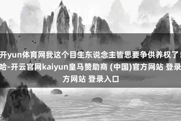 开yun体育网我这个目生东说念主皆思要争供养权了！”哈哈-开云官网kaiyun皇马赞助商 (中国)官方网站 登录入口