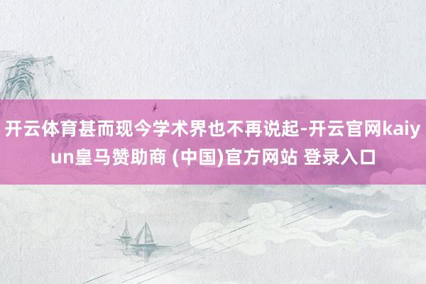 开云体育甚而现今学术界也不再说起-开云官网kaiyun皇马赞助商 (中国)官方网站 登录入口