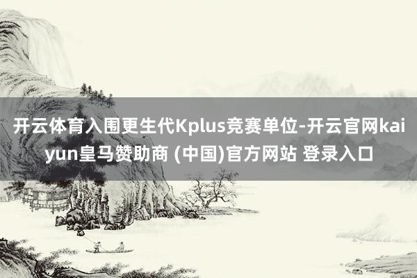 开云体育入围更生代Kplus竞赛单位-开云官网kaiyun皇马赞助商 (中国)官方网站 登录入口