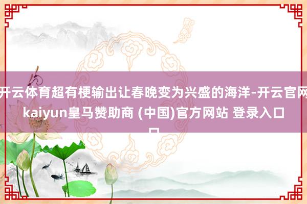 开云体育超有梗输出让春晚变为兴盛的海洋-开云官网kaiyun皇马赞助商 (中国)官方网站 登录入口