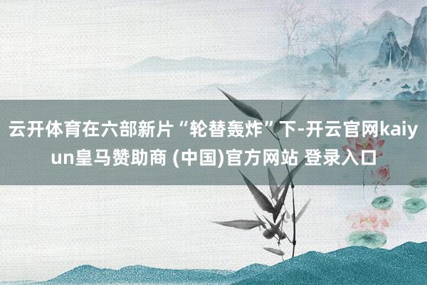 云开体育在六部新片“轮替轰炸”下-开云官网kaiyun皇马赞助商 (中国)官方网站 登录入口