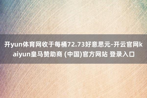 开yun体育网收于每桶72.73好意思元-开云官网kaiyun皇马赞助商 (中国)官方网站 登录入口