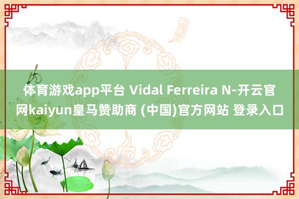 体育游戏app平台 Vidal Ferreira N-开云官网kaiyun皇马赞助商 (中国)官方网站 登录入口