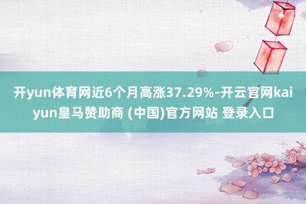 开yun体育网近6个月高涨37.29%-开云官网kaiyun皇马赞助商 (中国)官方网站 登录入口