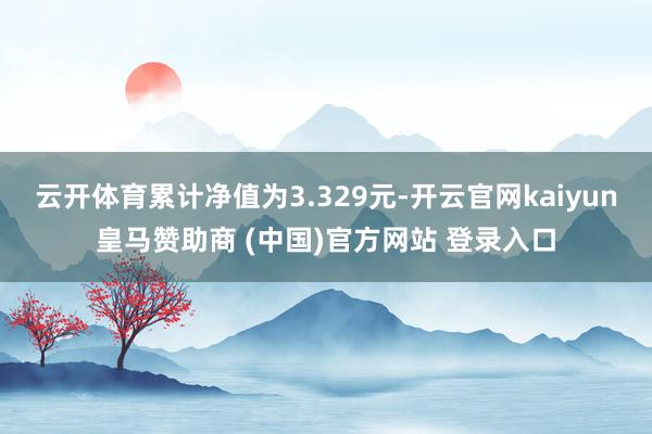 云开体育累计净值为3.329元-开云官网kaiyun皇马赞助商 (中国)官方网站 登录入口