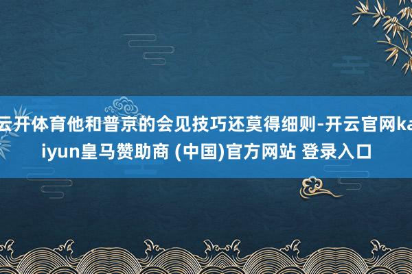 云开体育他和普京的会见技巧还莫得细则-开云官网kaiyun皇马赞助商 (中国)官方网站 登录入口