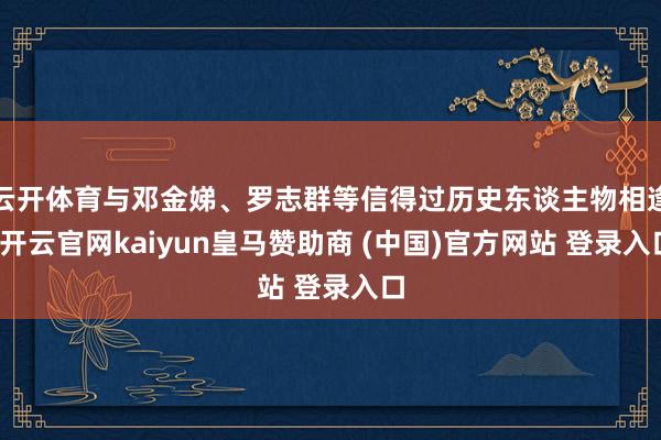 云开体育与邓金娣、罗志群等信得过历史东谈主物相逢-开云官网kaiyun皇马赞助商 (中国)官方网站 登录入口