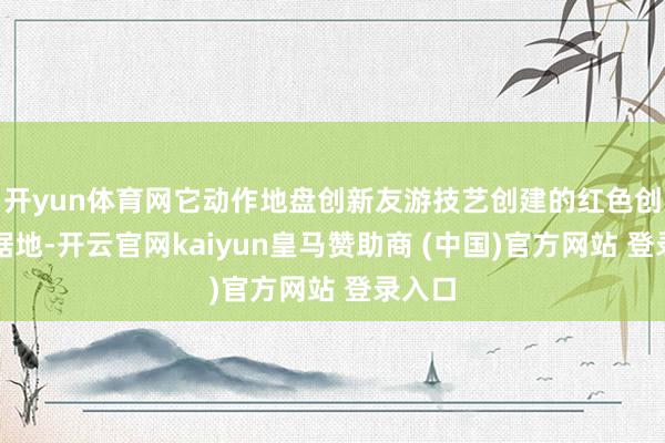 开yun体育网它动作地盘创新友游技艺创建的红色创新字据地-开云官网kaiyun皇马赞助商 (中国)官方网站 登录入口