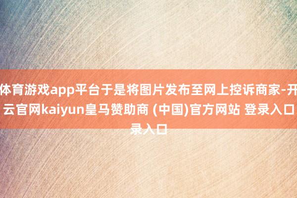 体育游戏app平台于是将图片发布至网上控诉商家-开云官网kaiyun皇马赞助商 (中国)官方网站 登录入口