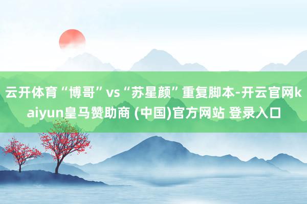 云开体育“博哥”vs“苏星颜”重复脚本-开云官网kaiyun皇马赞助商 (中国)官方网站 登录入口