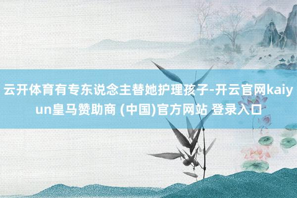 云开体育有专东说念主替她护理孩子-开云官网kaiyun皇马赞助商 (中国)官方网站 登录入口