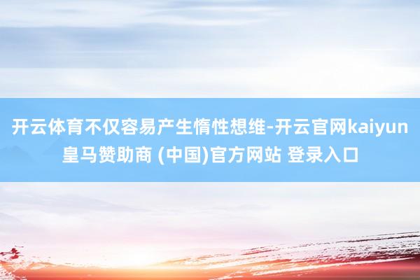 开云体育不仅容易产生惰性想维-开云官网kaiyun皇马赞助商 (中国)官方网站 登录入口