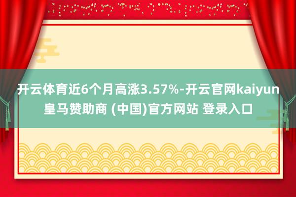 开云体育近6个月高涨3.57%-开云官网kaiyun皇马赞助商 (中国)官方网站 登录入口