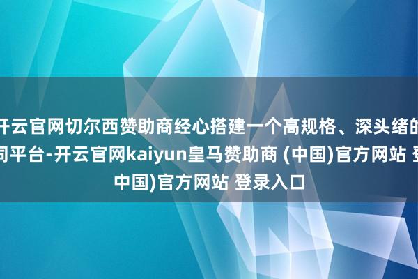 开云官网切尔西赞助商经心搭建一个高规格、深头绪的对话雷同平台-开云官网kaiyun皇马赞助商 (中国)官方网站 登录入口
