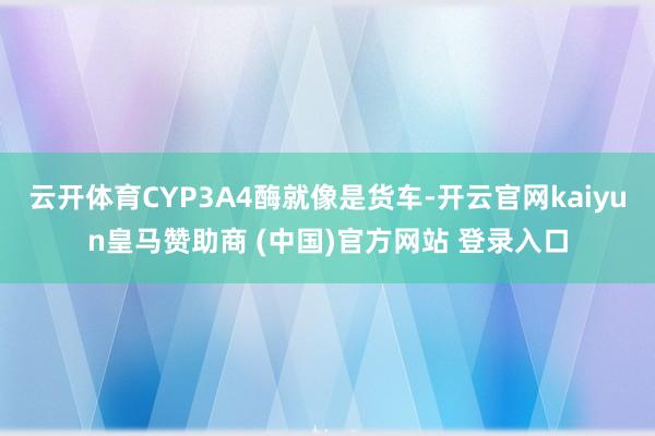 云开体育CYP3A4酶就像是货车-开云官网kaiyun皇马赞助商 (中国)官方网站 登录入口