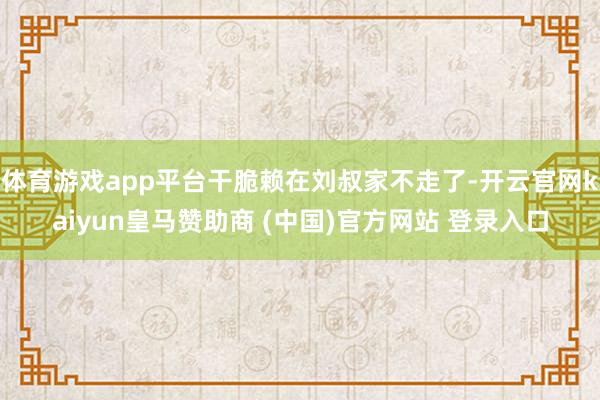 体育游戏app平台干脆赖在刘叔家不走了-开云官网kaiyun皇马赞助商 (中国)官方网站 登录入口