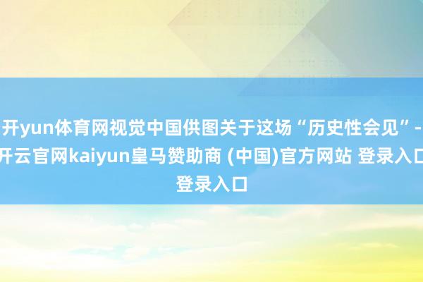 开yun体育网视觉中国供图关于这场“历史性会见”-开云官网kaiyun皇马赞助商 (中国)官方网站 登录入口
