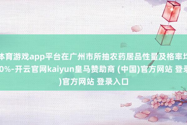 体育游戏app平台在广州市所抽农药居品性量及格率均为100%-开云官网kaiyun皇马赞助商 (中国)官方网站 登录入口