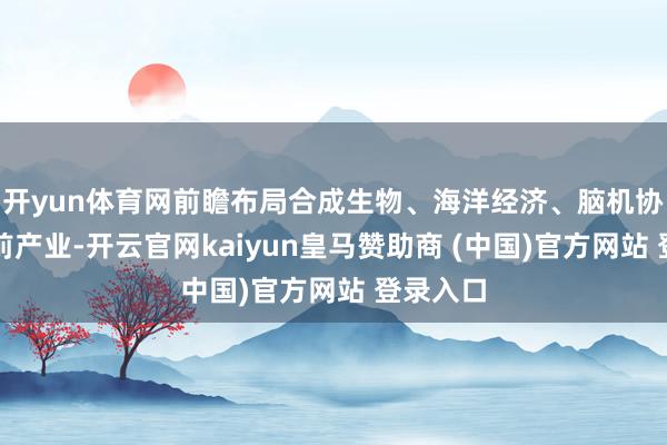开yun体育网前瞻布局合成生物、海洋经济、脑机协同等畴前产业-开云官网kaiyun皇马赞助商 (中国)官方网站 登录入口