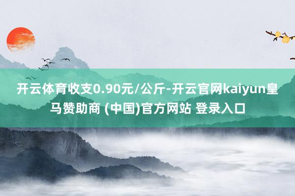 开云体育收支0.90元/公斤-开云官网kaiyun皇马赞助商 (中国)官方网站 登录入口