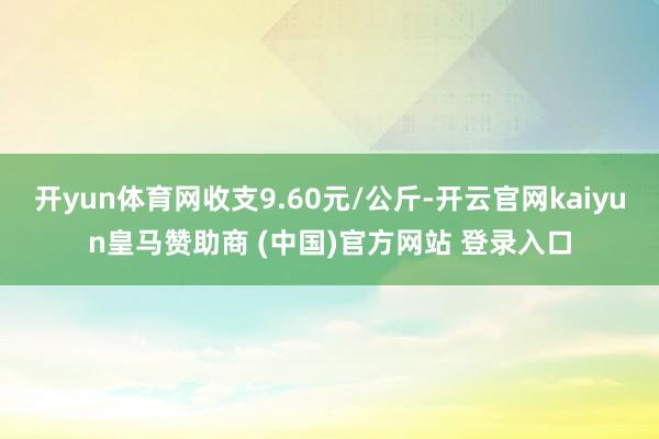 开yun体育网收支9.60元/公斤-开云官网kaiyun皇马赞助商 (中国)官方网站 登录入口