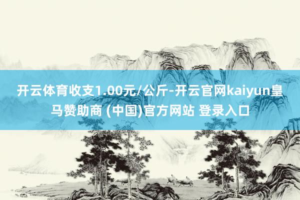 开云体育收支1.00元/公斤-开云官网kaiyun皇马赞助商 (中国)官方网站 登录入口