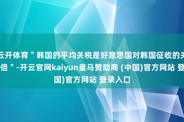 云开体育＂韩国的平均关税是好意思国对韩国征收的关税的四倍＂-开云官网kaiyun皇马赞助商 (中国)官方网站 登录入口