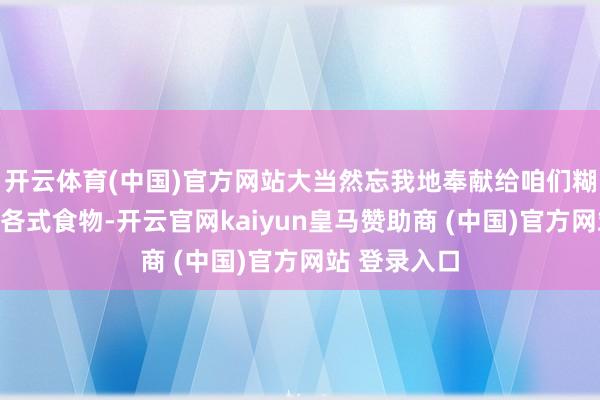 开云体育(中国)官方网站大当然忘我地奉献给咱们糊口的环境和各式食物-开云官网kaiyun皇马赞助商 (中国)官方网站 登录入口