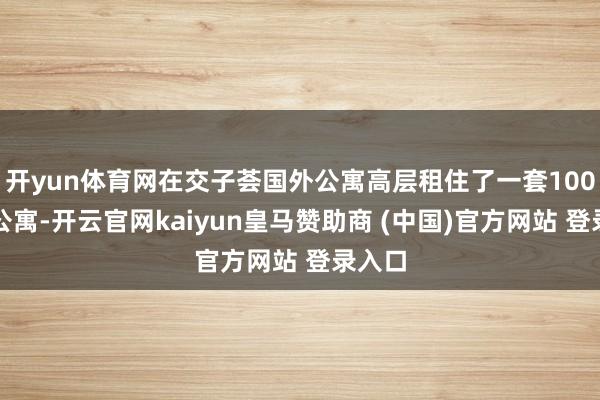 开yun体育网在交子荟国外公寓高层租住了一套100㎡的公寓-开云官网kaiyun皇马赞助商 (中国)官方网站 登录入口