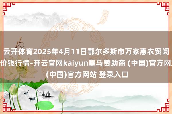 云开体育2025年4月11日鄂尔多斯市万家惠农贸阛阓有限公司价钱行情-开云官网kaiyun皇马赞助商 (中国)官方网站 登录入口