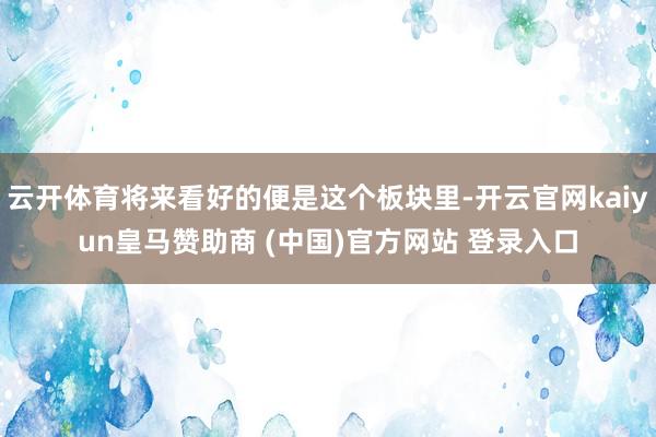云开体育将来看好的便是这个板块里-开云官网kaiyun皇马赞助商 (中国)官方网站 登录入口