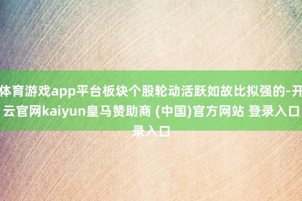 体育游戏app平台板块个股轮动活跃如故比拟强的-开云官网kaiyun皇马赞助商 (中国)官方网站 登录入口