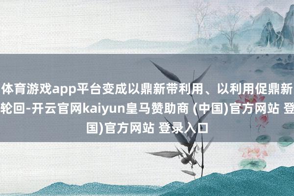 体育游戏app平台变成以鼎新带利用、以利用促鼎新的良性轮回-开云官网kaiyun皇马赞助商 (中国)官方网站 登录入口