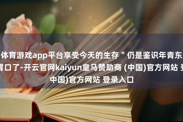体育游戏app平台享受今天的生存＂仍是鉴识年青东谈主的胃口了-开云官网kaiyun皇马赞助商 (中国)官方网站 登录入口