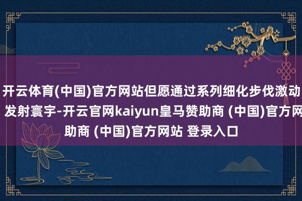 开云体育(中国)官方网站但愿通过系列细化步伐激动“五五效应”发射寰宇-开云官网kaiyun皇马赞助商 (中国)官方网站 登录入口