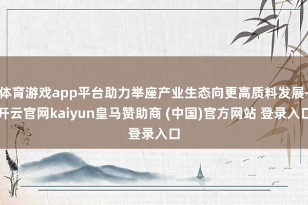 体育游戏app平台助力举座产业生态向更高质料发展-开云官网kaiyun皇马赞助商 (中国)官方网站 登录入口