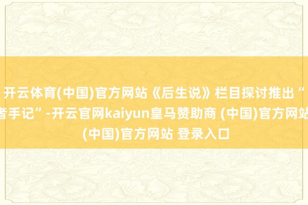 开云体育(中国)官方网站《后生说》栏目探讨推出“山东讲明者手记”-开云官网kaiyun皇马赞助商 (中国)官方网站 登录入口