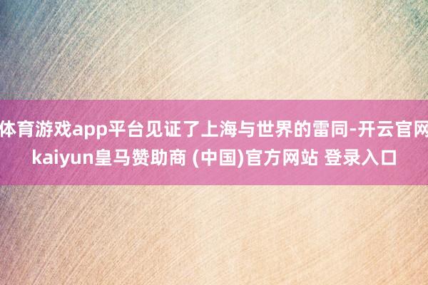 体育游戏app平台见证了上海与世界的雷同-开云官网kaiyun皇马赞助商 (中国)官方网站 登录入口