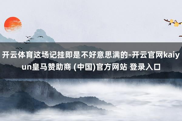 开云体育这场记挂即是不好意思满的-开云官网kaiyun皇马赞助商 (中国)官方网站 登录入口