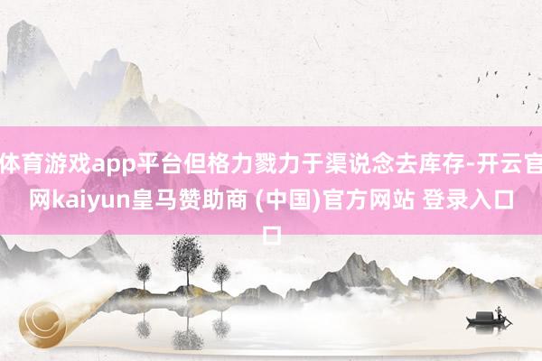 体育游戏app平台但格力戮力于渠说念去库存-开云官网kaiyun皇马赞助商 (中国)官方网站 登录入口