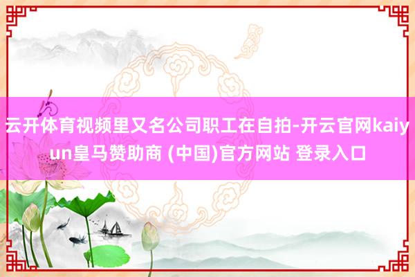 云开体育视频里又名公司职工在自拍-开云官网kaiyun皇马赞助商 (中国)官方网站 登录入口