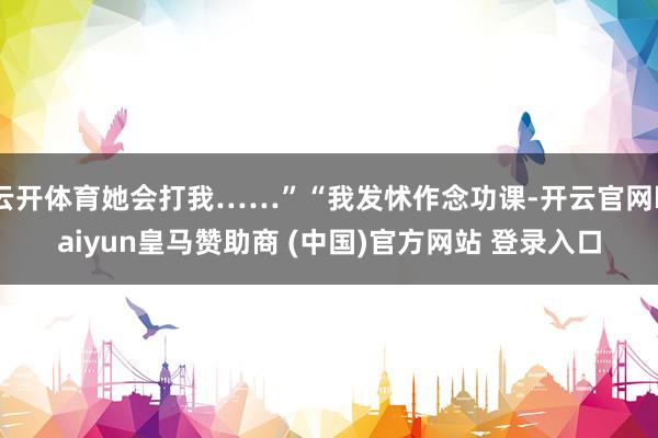 云开体育她会打我……”“我发怵作念功课-开云官网kaiyun皇马赞助商 (中国)官方网站 登录入口