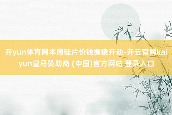 开yun体育网本周硅片价钱握稳开动-开云官网kaiyun皇马赞助商 (中国)官方网站 登录入口