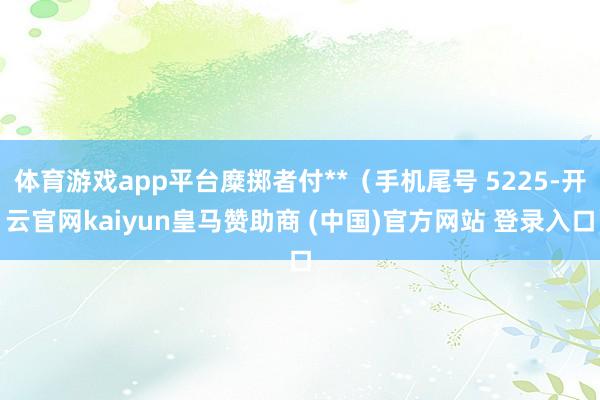 体育游戏app平台糜掷者付**（手机尾号 5225-开云官网kaiyun皇马赞助商 (中国)官方网站 登录入口