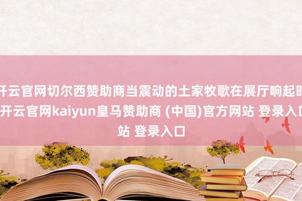 开云官网切尔西赞助商当震动的土家牧歌在展厅响起时-开云官网kaiyun皇马赞助商 (中国)官方网站 登录入口